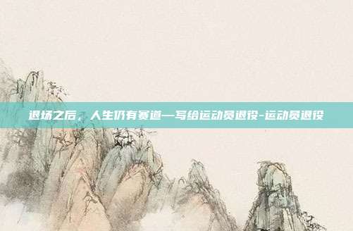 退场之后,人生仍有赛道—写给运动员退役-运动员退役