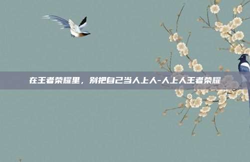 在王者荣耀里，别把自己当人上人-人上人王者荣耀