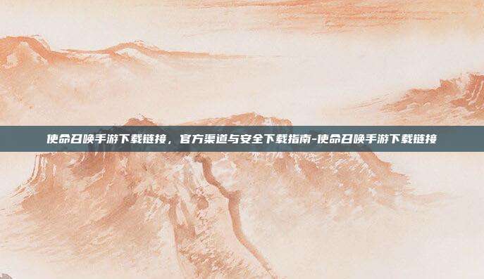 使命召唤手游下载链接,官方渠道与安全下载指南-使命召唤手游下载链接