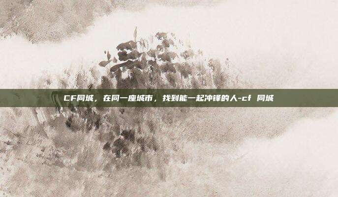 CF同城,在同一座城市,找到能一起冲锋的人-cf 同城