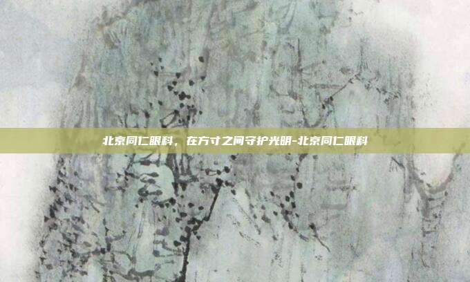 北京同仁眼科,在方寸之间守护光明-北京同仁眼科
