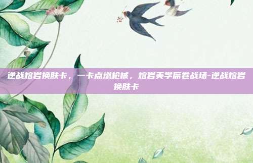 逆战熔岩换肤卡,一卡点燃枪械,熔岩美学席卷战场-逆战熔岩换肤卡