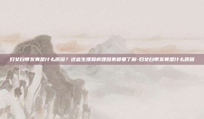妇女白带发黄是什么原因?这些生理和病理因素都要了解-妇女白带发黄是什么原因
