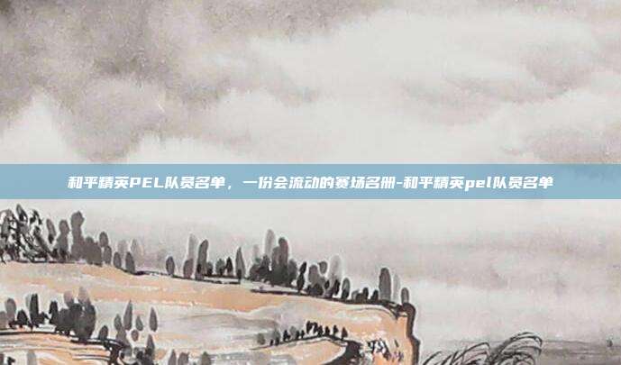 和平精英PEL队员名单,一份会流动的赛场名册-和平精英pel队员名单