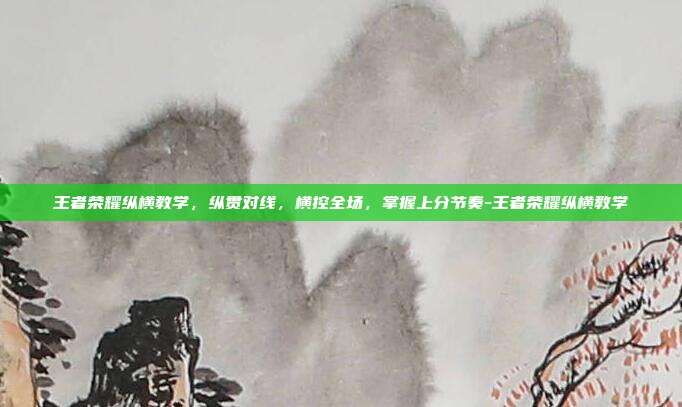 王者荣耀纵横教学,纵贯对线,横控全场,掌握上分节奏-王者荣耀纵横教学
