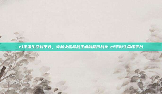 cf手游生命线平台，穿越火线枪战王者的隐形战友-cf手游生命线平台