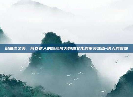论曲线之美,何以诱人的臀部成为跨越文化的审美焦点-诱人的臀部