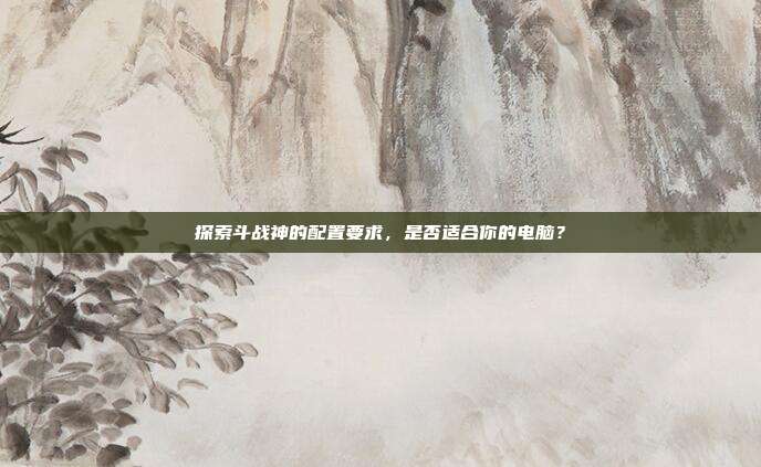 探索斗战神的配置要求,是否适合你的电脑?