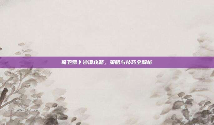 保卫萝卜沙漠攻略,策略与技巧全解析
