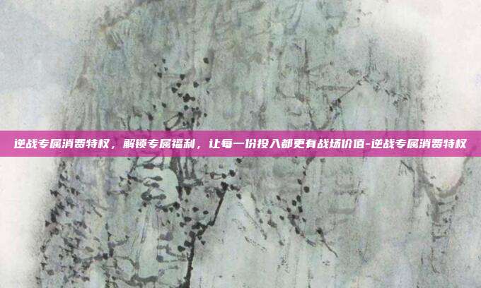 逆战专属消费特权,解锁专属福利,让每一份投入都更有战场价值-逆战专属消费特权