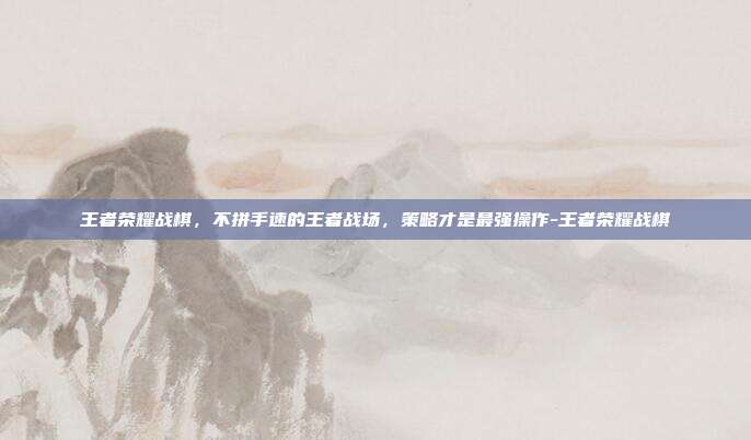 王者荣耀战棋，不拼手速的王者战场，策略才是最强操作-王者荣耀战棋