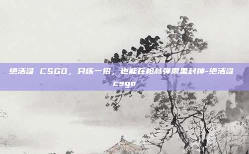 绝活哥 CSGO，只练一招，也能在枪林弹雨里封神-绝活哥 csgo