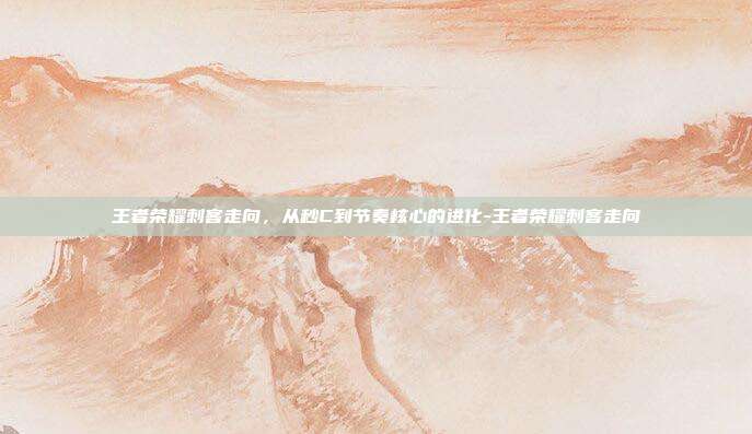 王者荣耀刺客走向，从秒C到节奏核心的进化-王者荣耀刺客走向