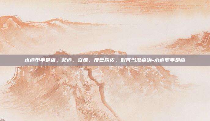 水疱型手足癣，起疱、奇痒、反复脱皮，别再当湿疹治-水疱型手足癣