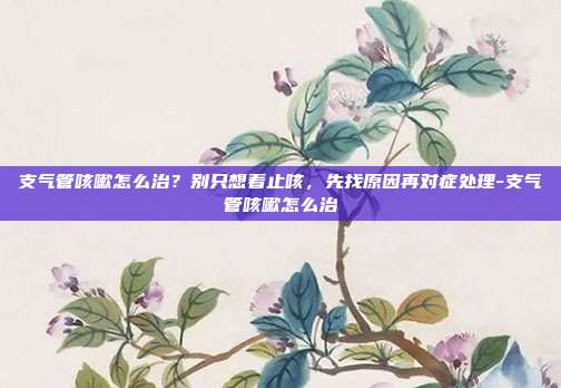 支气管咳嗽怎么治?别只想着止咳,先找原因再对症处理-支气管咳嗽怎么治