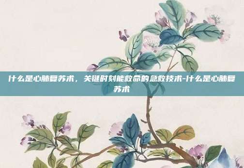 什么是心肺复苏术，关键时刻能救命的急救技术-什么是心肺复苏术