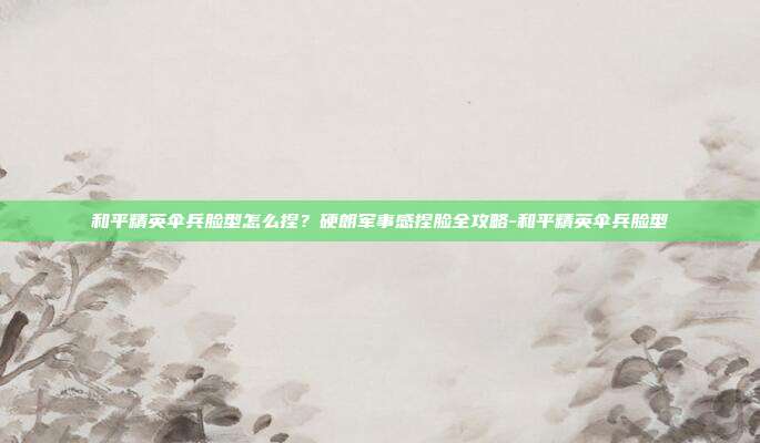 和平精英伞兵脸型怎么捏?硬朗军事感捏脸全攻略-和平精英伞兵脸型
