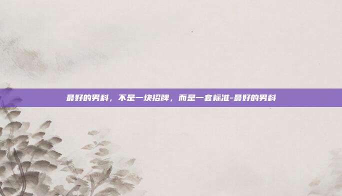 最好的男科,不是一块招牌,而是一套标准-最好的男科