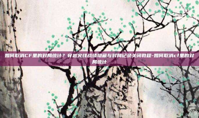 如何取消CF里的对局统计?穿越火线战绩隐藏与对局记录关闭教程-如何取消cf里的对局统计