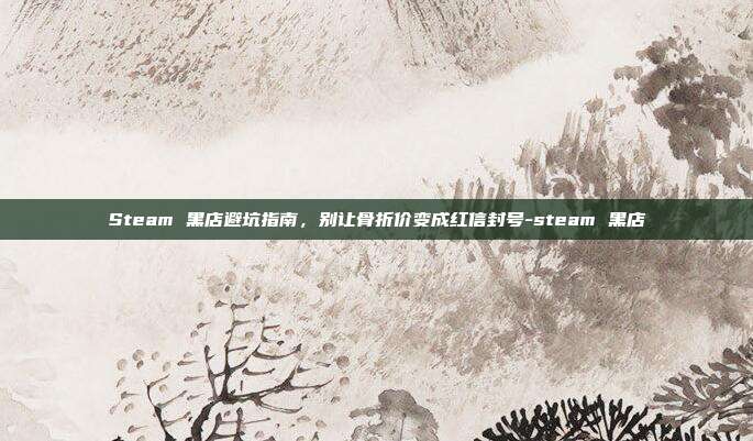 Steam 黑店避坑指南,别让骨折价变成红信封号-steam 黑店