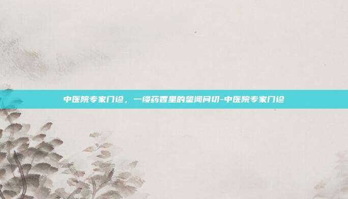 中医院专家门诊,一缕药香里的望闻问切-中医院专家门诊