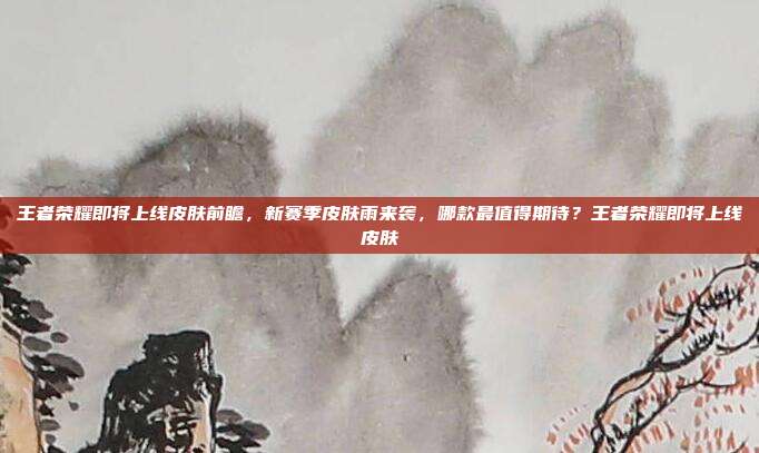 王者荣耀即将上线皮肤前瞻,新赛季皮肤雨来袭,哪款最值得期待?王者荣耀即将上线皮肤