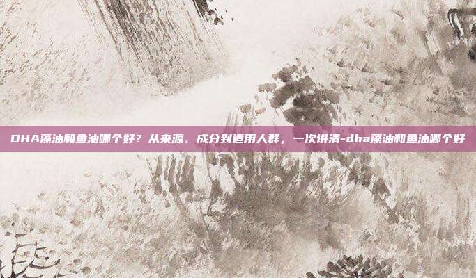 DHA藻油和鱼油哪个好?从来源、成分到适用人群,一次讲清-dha藻油和鱼油哪个好