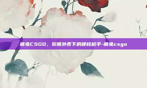 萌兔CSGO，软萌外表下的硬核枪手-萌兔csgo