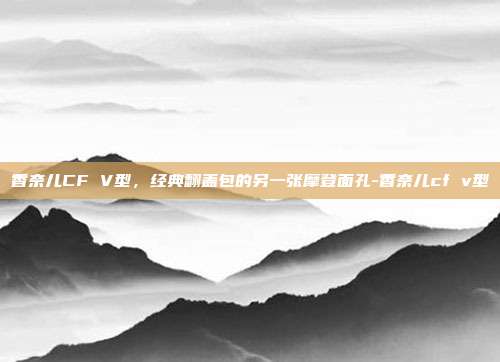 香奈儿CF V型,经典翻盖包的另一张摩登面孔-香奈儿cf v型