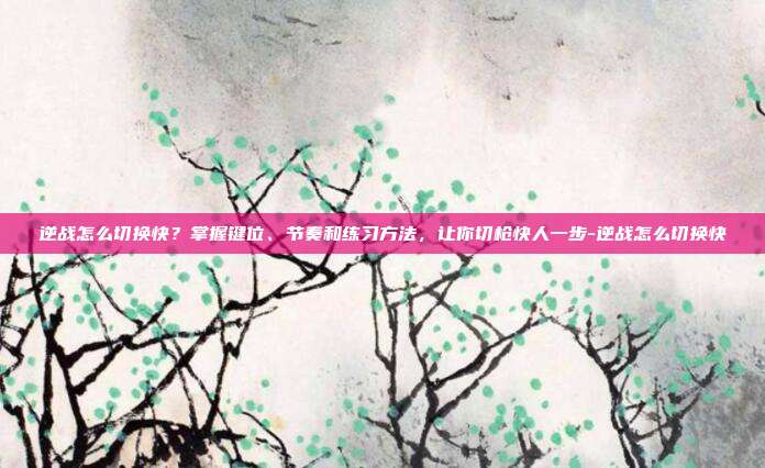 逆战怎么切换快?掌握键位、节奏和练习方法,让你切枪快人一步-逆战怎么切换快