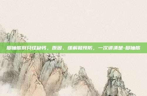 脚抽筋别只怪缺钙,原因、缓解和预防,一次讲清楚-脚抽筋