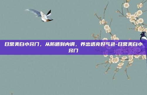 日常美白小窍门，从防晒到内调，养出透亮好气色-日常美白小窍门