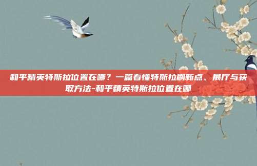 和平精英特斯拉位置在哪?一篇看懂特斯拉刷新点、展厅与获取方法-和平精英特斯拉位置在哪