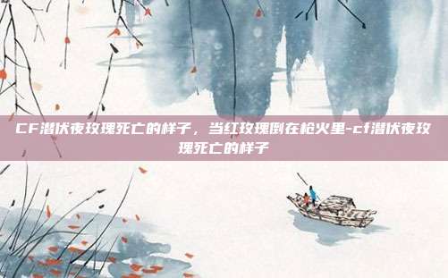 CF潜伏夜玫瑰死亡的样子，当红玫瑰倒在枪火里-cf潜伏夜玫瑰死亡的样子