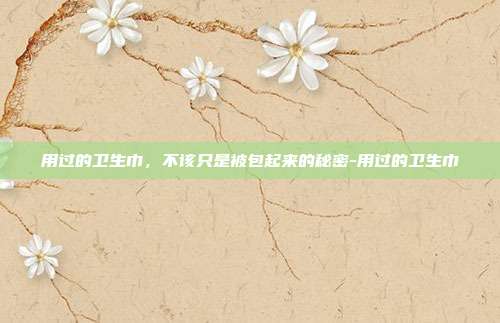 用过的卫生巾,不该只是被包起来的秘密-用过的卫生巾
