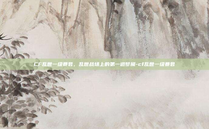 CF乱世一级暴君，乱世战场上的第一道梦魇-cf乱世一级暴君