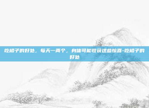 吃橘子的好处，每天一两个，身体可能收获这些惊喜-吃橘子的好处