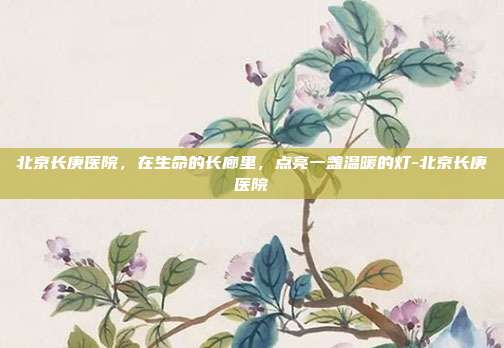 北京长庚医院，在生命的长廊里，点亮一盏温暖的灯-北京长庚医院
