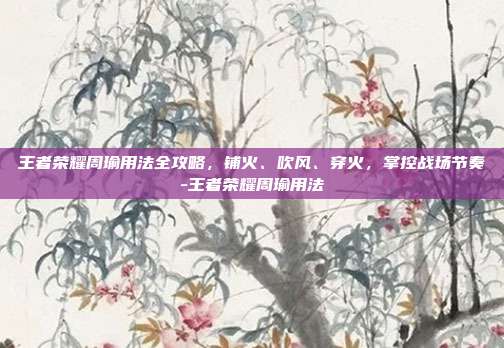 王者荣耀周瑜用法全攻略,铺火、吹风、穿火,掌控战场节奏-王者荣耀周瑜用法