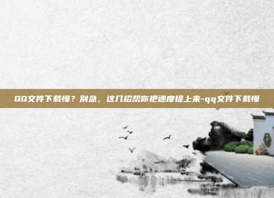 QQ文件下载慢？别急，这几招帮你把速度提上来-qq文件下载慢