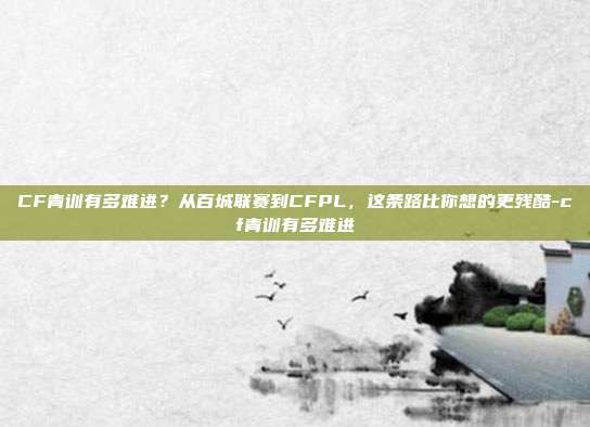 CF青训有多难进？从百城联赛到CFPL，这条路比你想的更残酷-cf青训有多难进