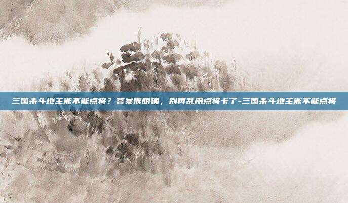 三国杀斗地主能不能点将？答案很明确，别再乱用点将卡了-三国杀斗地主能不能点将