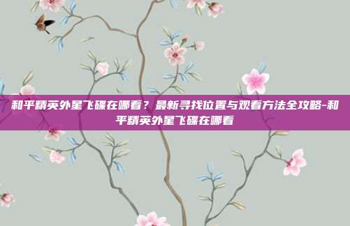 和平精英外星飞碟在哪看?最新寻找位置与观看方法全攻略-和平精英外星飞碟在哪看