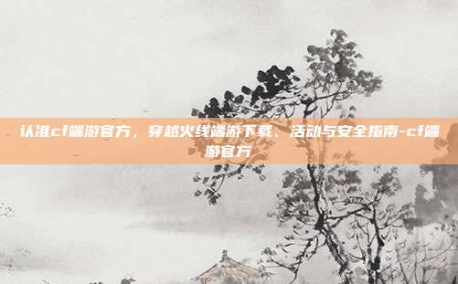认准cf端游官方,穿越火线端游下载、活动与安全指南-cf端游官方