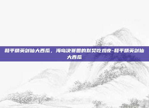 和平精英剑仙大西瓜,海岛决赛圈的默契吃鸡夜-和平精英剑仙大西瓜