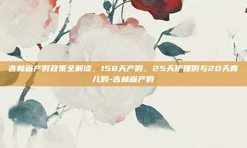 吉林省产假政策全解读,158天产假、25天护理假与20天育儿假-吉林省产假