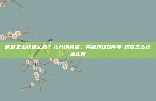 咳嗽怎么快速止咳?先分清类型,再做对这8件事-咳嗽怎么快速止咳