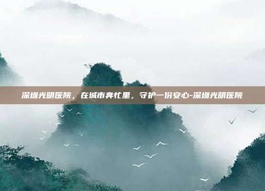 深圳光明医院,在城市奔忙里,守护一份安心-深圳光明医院