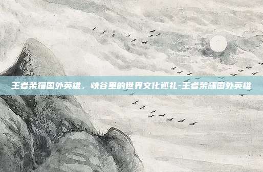王者荣耀国外英雄,峡谷里的世界文化巡礼-王者荣耀国外英雄