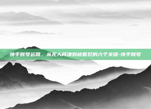 快手账号运营,从无人问津到被看见的六个关键-快手账号